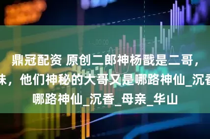 鼎冠配资 原创二郎神杨戬是二哥，三圣母是三妹，他们神秘的大哥又是哪路神仙_沉香_母亲_华山