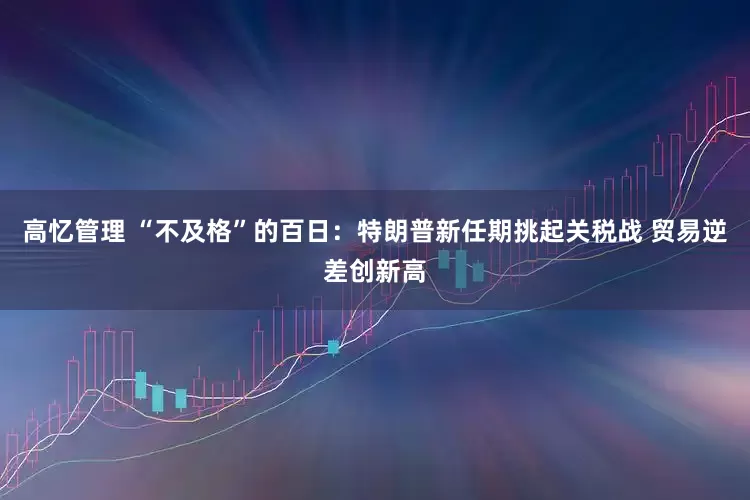 高忆管理 “不及格”的百日：特朗普新任期挑起关税战 贸易逆差创新高