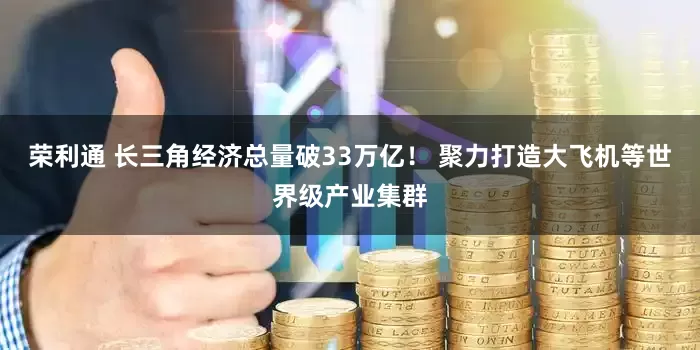 荣利通 长三角经济总量破33万亿！ 聚力打造大飞机等世界级产业集群