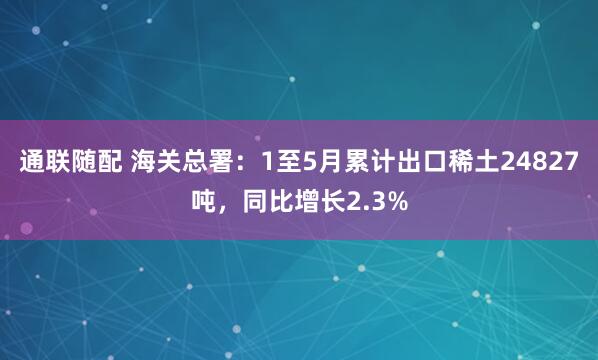 通联随配 海关总署：1至5月累计出口稀土24827吨，同比增长2.3%