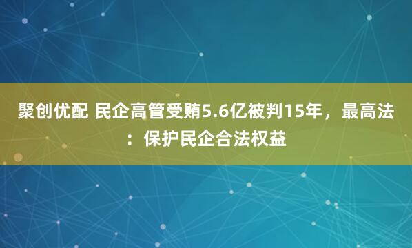 聚创优配 民企高管受贿5.6亿被判15年，最高法：保护民企合法权益