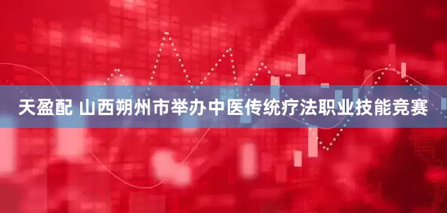 天盈配 山西朔州市举办中医传统疗法职业技能竞赛