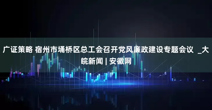 广证策略 宿州市埇桥区总工会召开党风廉政建设专题会议  _大皖新闻 | 安徽网