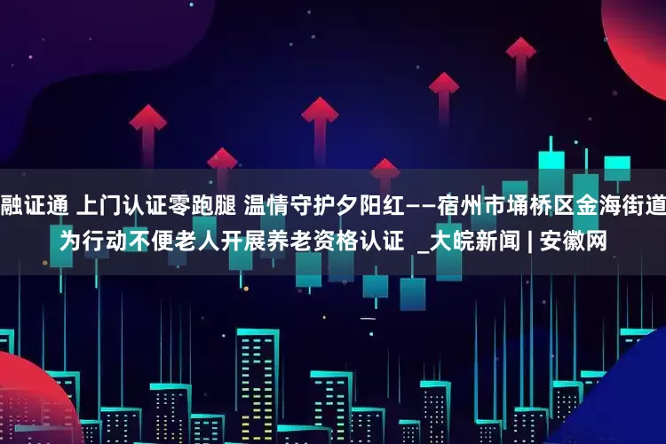 融证通 上门认证零跑腿 温情守护夕阳红——宿州市埇桥区金海街道为行动不便老人开展养老资格认证  _大皖新闻 | 安徽网
