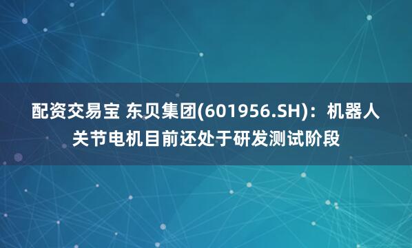 配资交易宝 东贝集团(601956.SH)：机器人关节电机目前还处于研发测试阶段