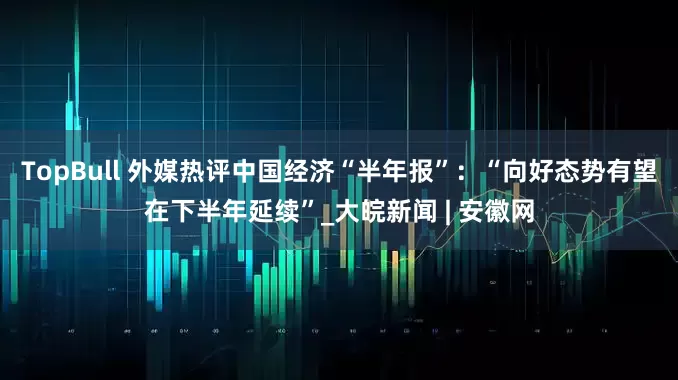 TopBull 外媒热评中国经济“半年报”：“向好态势有望在下半年延续”_大皖新闻 | 安徽网