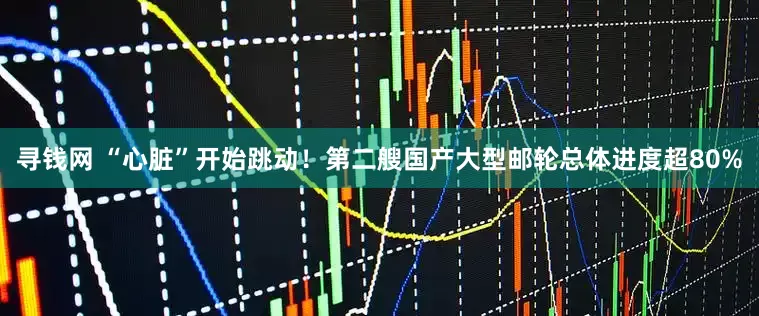 寻钱网 “心脏”开始跳动！第二艘国产大型邮轮总体进度超80%