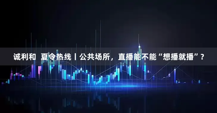 诚利和  夏令热线丨公共场所，直播能不能“想播就播”？