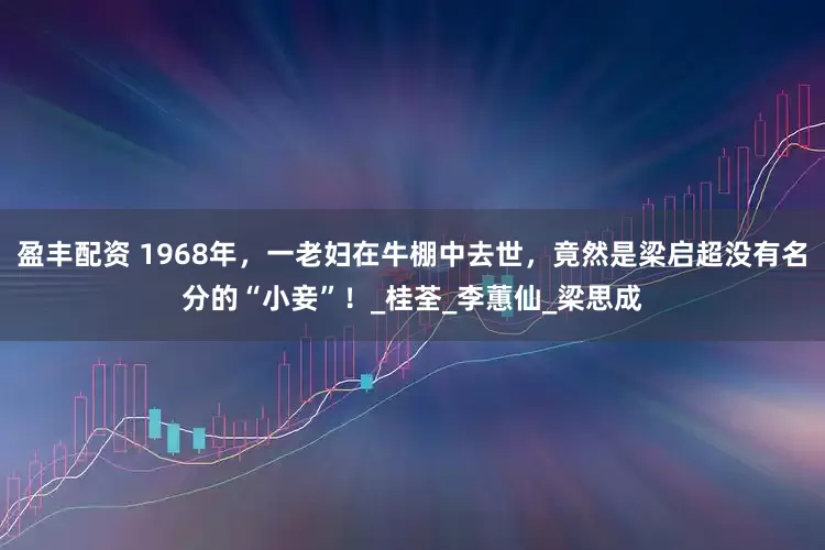 盈丰配资 1968年，一老妇在牛棚中去世，竟然是梁启超没有名分的“小妾”！_桂荃_李蕙仙_梁思成