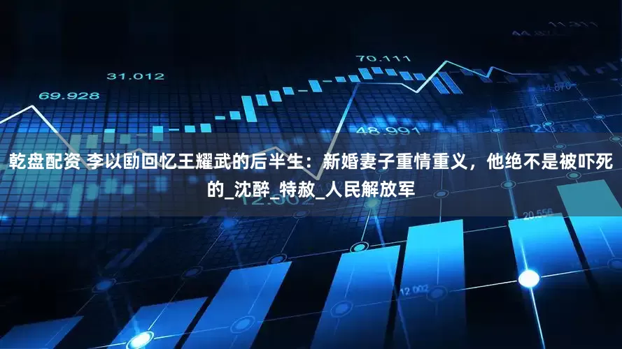 乾盘配资 李以劻回忆王耀武的后半生：新婚妻子重情重义，他绝不是被吓死的_沈醉_特赦_人民解放军