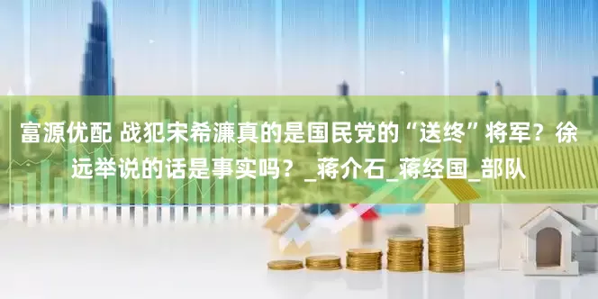 富源优配 战犯宋希濂真的是国民党的“送终”将军？徐远举说的话是事实吗？_蒋介石_蒋经国_部队