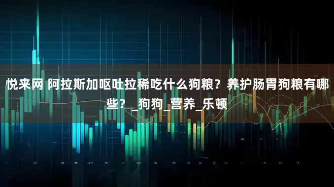 悦来网 阿拉斯加呕吐拉稀吃什么狗粮？养护肠胃狗粮有哪些？_狗狗_营养_乐顿