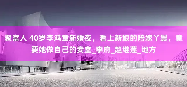 聚富人 40岁李鸿章新婚夜，看上新娘的陪嫁丫鬟，竟要她做自己的妾室_李府_赵继莲_地方