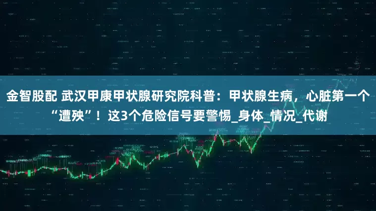 金智股配 武汉甲康甲状腺研究院科普：甲状腺生病，心脏第一个“遭殃”！这3个危险信号要警惕_身体_情况_代谢