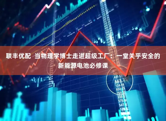联丰优配  当物理学博士走进超级工厂：一堂关乎安全的新能源电池必修课