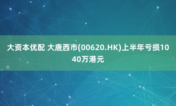 大资本优配 大唐西市(00620.HK)上半年亏损1040万港元