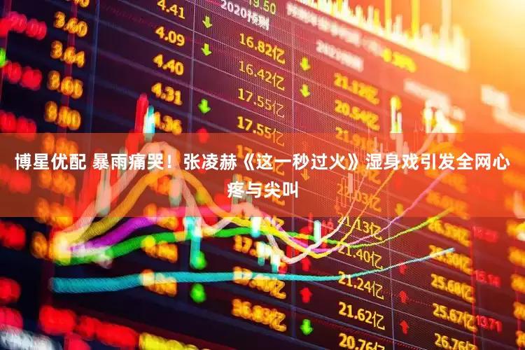 博星优配 暴雨痛哭！张凌赫《这一秒过火》湿身戏引发全网心疼与尖叫