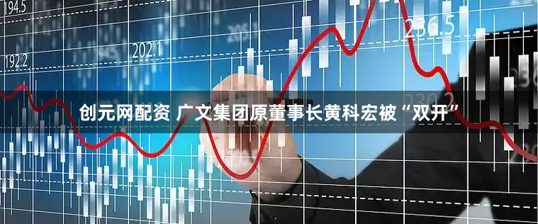 创元网配资 广文集团原董事长黄科宏被“双开”