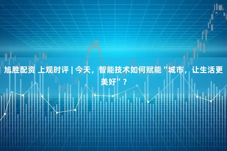 旭胜配资 上观时评 | 今天，智能技术如何赋能“城市，让生活更美好”？