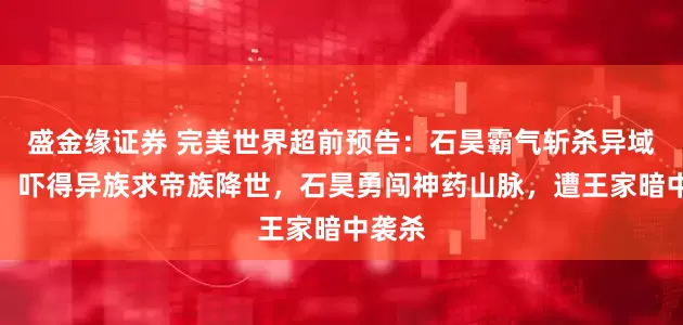 盛金缘证券 完美世界超前预告：石昊霸气斩杀异域五王，吓得异族求帝族降世，石昊勇闯神药山脉，遭王家暗中袭杀