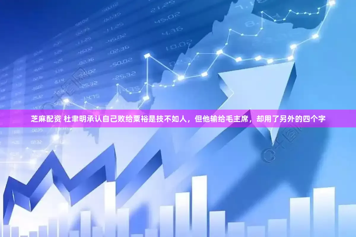 芝麻配资 杜聿明承认自己败给粟裕是技不如人，但他输给毛主席，却用了另外的四个字