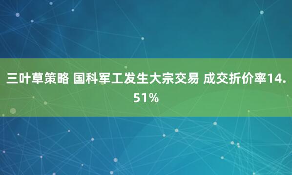 三叶草策略 国科军工发生大宗交易 成交折价率14.51%